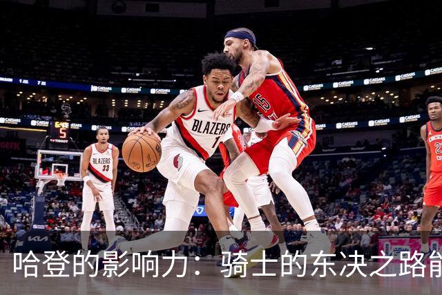 哈登的影响力：骑士的东决之路能否继续？